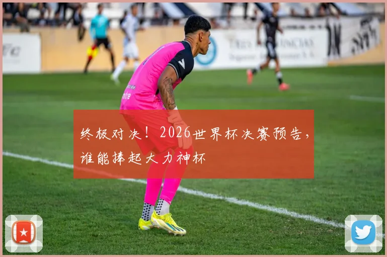 终极对决！2026世界杯决赛预告，谁能捧起大力神杯