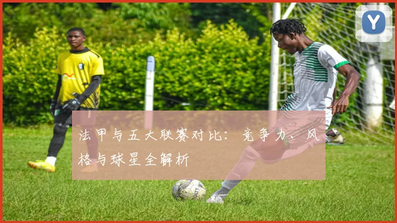 法甲与五大联赛对比:竞争力、风格与球星全解析