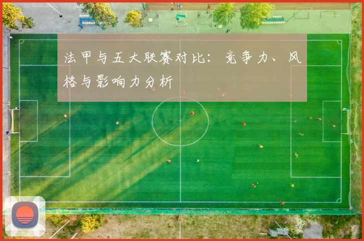 法甲与五大联赛对比：竞争力、风格与影响力分析