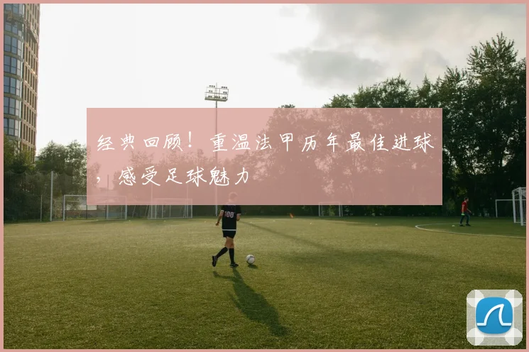 经典回顾!重温法甲历年最佳进球,感受足球魅力