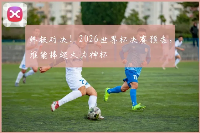 终极对决!2026世界杯决赛预告,谁能捧起大力神杯